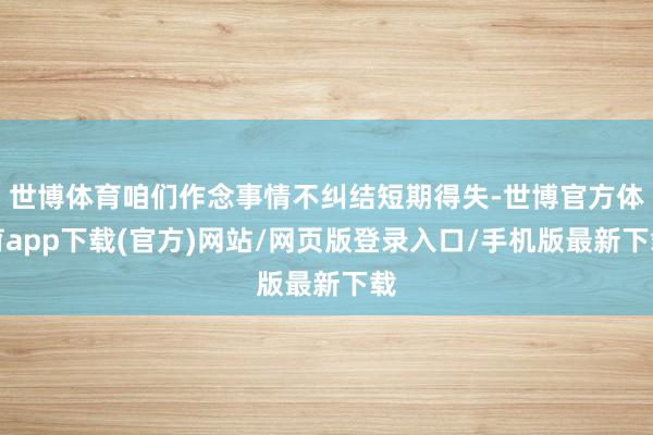 世博体育咱们作念事情不纠结短期得失-世博官方体育app下载(官方)网站/网页版登录入口/手机版最新下载