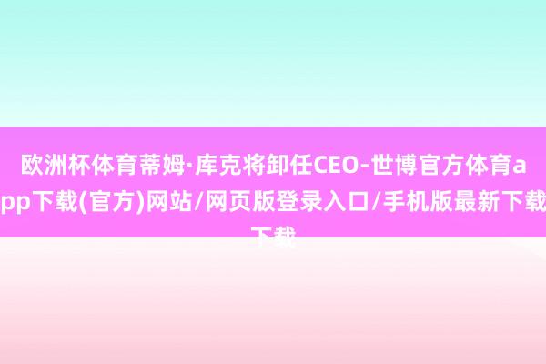 欧洲杯体育蒂姆·库克将卸任CEO-世博官方体育app下载(官方)网站/网页版登录入口/手机版最新下载