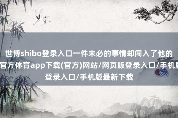 世博shibo登录入口一件未必的事情却闯入了他的生计-世博官方体育app下载(官方)网站/网页版登录入口/手机版最新下载