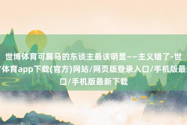 世博体育可属马的东谈主最该明显——主义错了-世博官方体育app下载(官方)网站/网页版登录入口/手机版最新下载