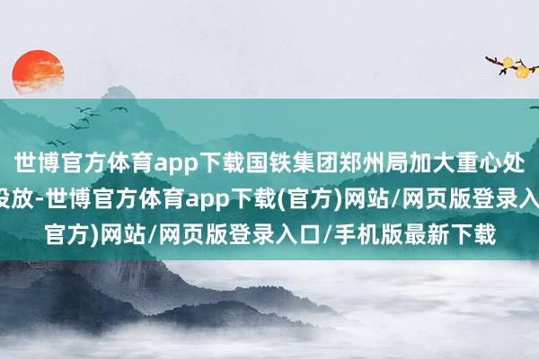 世博官方体育app下载国铁集团郑州局加大重心处所、热点区段运力投放-世博官方体育app下载(官方)网站/网页版登录入口/手机版最新下载