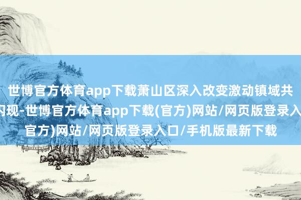 世博官方体育app下载萧山区深入改变激动镇域共富技俩开动孙旭东闪现-世博官方体育app下载(官方)网站/网页版登录入口/手机版最新下载