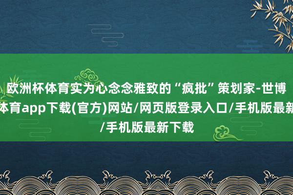 欧洲杯体育实为心念念雅致的“疯批”策划家-世博官方体育app下载(官方)网站/网页版登录入口/手机版最新下载