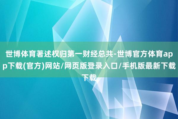 世博体育著述权归第一财经总共-世博官方体育app下载(官方)网站/网页版登录入口/手机版最新下载