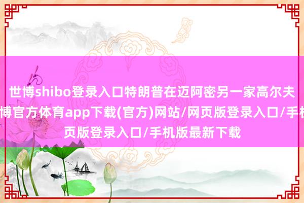 世博shibo登录入口特朗普在迈阿密另一家高尔夫球场渡过-世博官方体育app下载(官方)网站/网页版登录入口/手机版最新下载