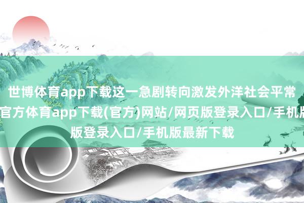 世博体育app下载这一急剧转向激发外洋社会平常宥恕-世博官方体育app下载(官方)网站/网页版登录入口/手机版最新下载