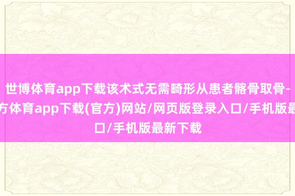 世博体育app下载该术式无需畸形从患者髂骨取骨-世博官方体育app下载(官方)网站/网页版登录入口/手机版最新下载