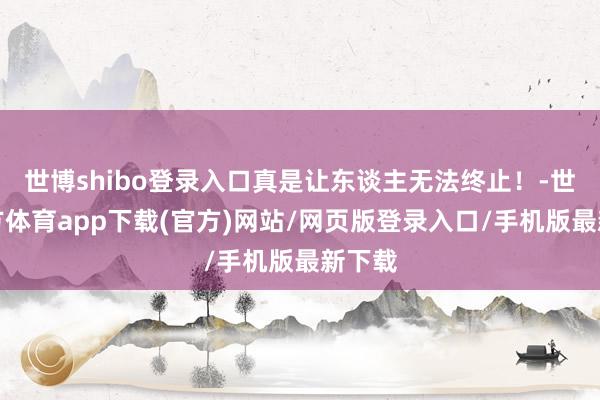 世博shibo登录入口真是让东谈主无法终止！-世博官方体育app下载(官方)网站/网页版登录入口/手机版最新下载