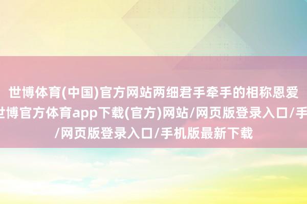 世博体育(中国)官方网站两细君手牵手的相称恩爱甜密的现象-世博官方体育app下载(官方)网站/网页版登录入口/手机版最新下载