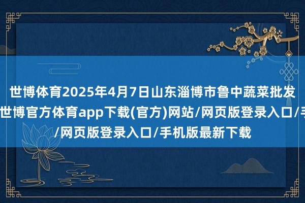 世博体育2025年4月7日山东淄博市鲁中蔬菜批发阛阓价钱行情-世博官方体育app下载(官方)网站/网页版登录入口/手机版最新下载