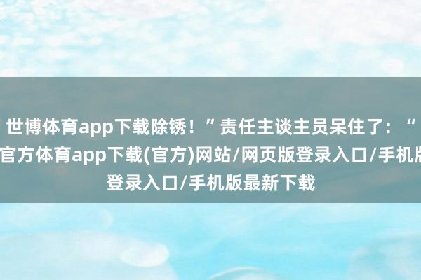 世博体育app下载除锈！”责任主谈主员呆住了：“马老-世博官方体育app下载(官方)网站/网页版登录入口/手机版最新下载