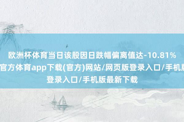 欧洲杯体育当日该股因日跌幅偏离值达-10.81%上榜-世博官方体育app下载(官方)网站/网页版登录入口/手机版最新下载