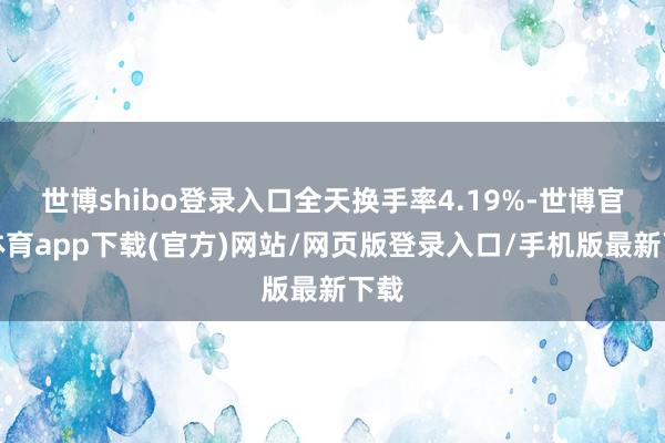 世博shibo登录入口全天换手率4.19%-世博官方体育app下载(官方)网站/网页版登录入口/手机版最新下载