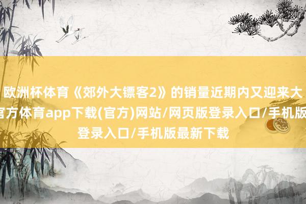 欧洲杯体育《郊外大镖客2》的销量近期内又迎来大增-世博官方体育app下载(官方)网站/网页版登录入口/手机版最新下载