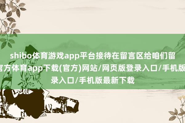 shibo体育游戏app平台接待在留言区给咱们留言-世博官方体育app下载(官方)网站/网页版登录入口/手机版最新下载