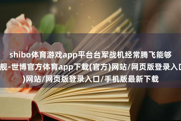 shibo体育游戏app平台台军战机经常腾飞能够并非单纯跟踪山东舰-世博官方体育app下载(官方)网站/网页版登录入口/手机版最新下载