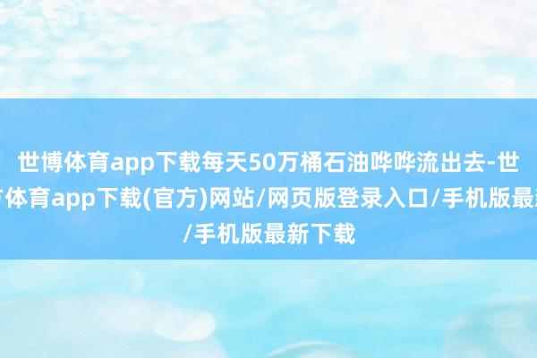 世博体育app下载每天50万桶石油哗哗流出去-世博官方体育app下载(官方)网站/网页版登录入口/手机版最新下载