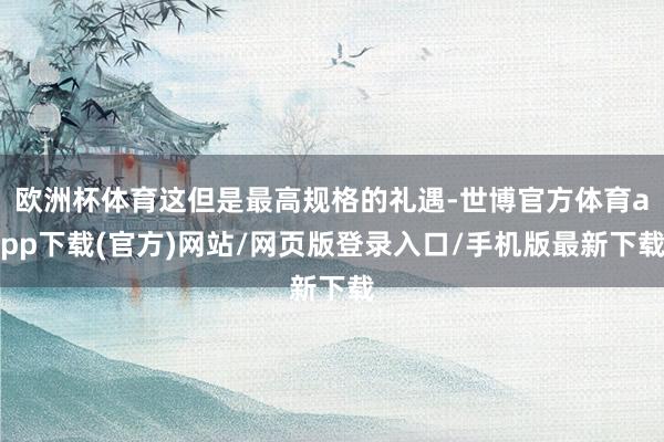 欧洲杯体育这但是最高规格的礼遇-世博官方体育app下载(官方)网站/网页版登录入口/手机版最新下载