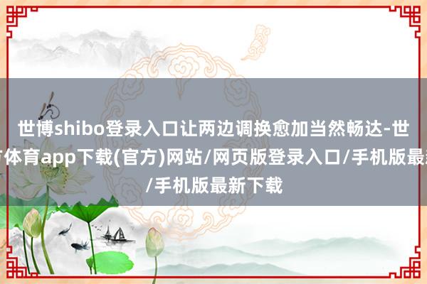 世博shibo登录入口让两边调换愈加当然畅达-世博官方体育app下载(官方)网站/网页版登录入口/手机版最新下载