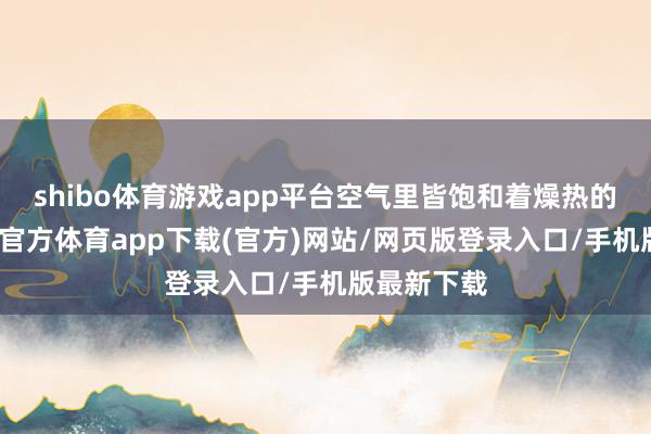 shibo体育游戏app平台空气里皆饱和着燥热的气味-世博官方体育app下载(官方)网站/网页版登录入口/手机版最新下载