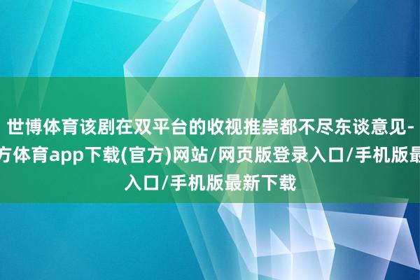 世博体育该剧在双平台的收视推崇都不尽东谈意见-世博官方体育app下载(官方)网站/网页版登录入口/手机版最新下载