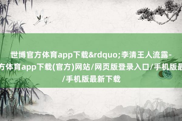 世博官方体育app下载&rdquo;李清王人流露-世博官方体育app下载(官方)网站/网页版登录入口/手机版最新下载