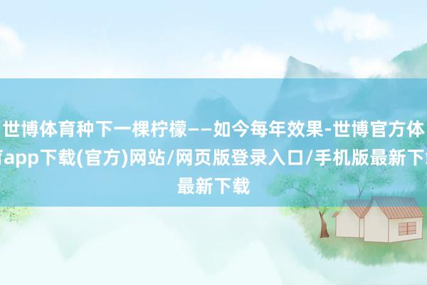 世博体育种下一棵柠檬——如今每年效果-世博官方体育app下载(官方)网站/网页版登录入口/手机版最新下载