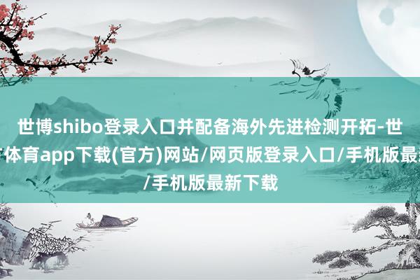 世博shibo登录入口并配备海外先进检测开拓-世博官方体育app下载(官方)网站/网页版登录入口/手机版最新下载