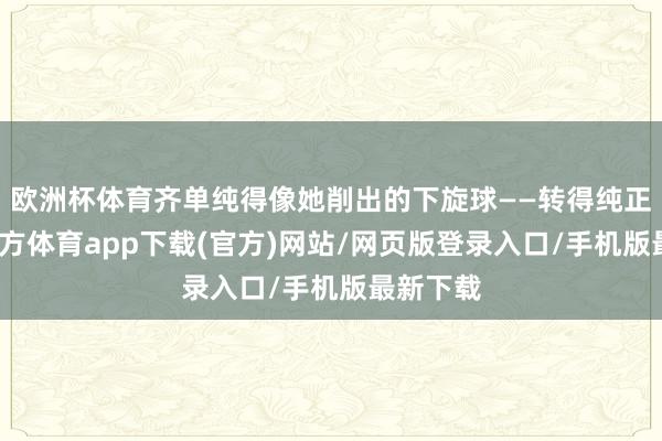 欧洲杯体育齐单纯得像她削出的下旋球——转得纯正-世博官方体育app下载(官方)网站/网页版登录入口/手机版最新下载