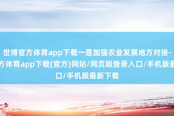 世博官方体育app下载一是加强农业发展地方对接-世博官方体育app下载(官方)网站/网页版登录入口/手机版最新下载