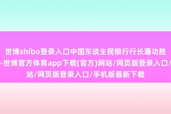 世博shibo登录入口中国东谈主民银行行长潘功胜出席会议并发言-世博官方体育app下载(官方)网站/网页版登录入口/手机版最新下载