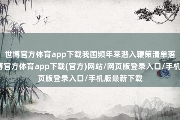 世博官方体育app下载我国频年来潜入鞭策清单落地现实-世博官方体育app下载(官方)网站/网页版登录入口/手机版最新下载