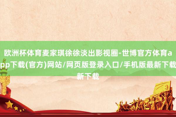 欧洲杯体育麦家琪徐徐淡出影视圈-世博官方体育app下载(官方)网站/网页版登录入口/手机版最新下载