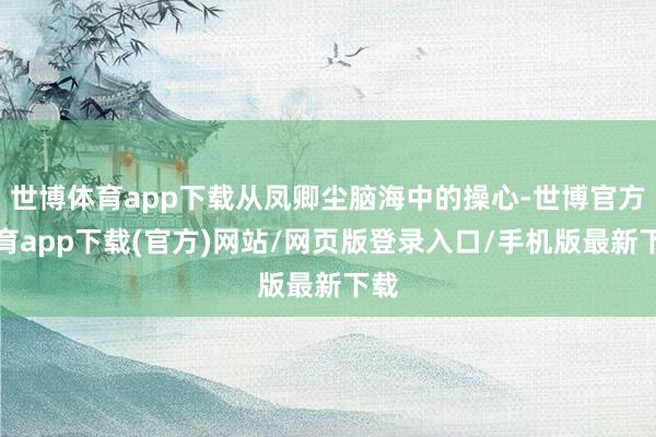 世博体育app下载从凤卿尘脑海中的操心-世博官方体育app下载(官方)网站/网页版登录入口/手机版最新下载