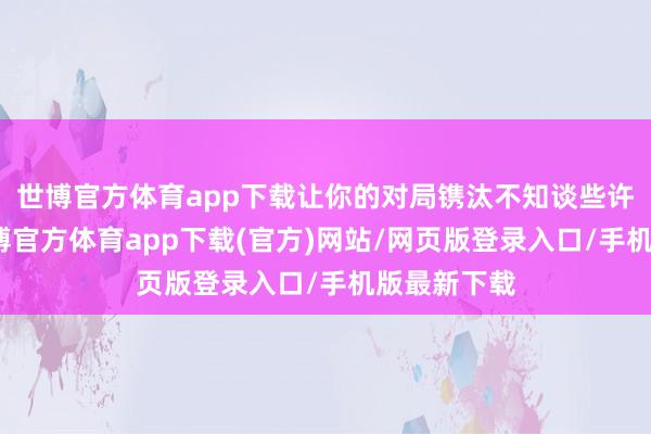 世博官方体育app下载让你的对局镌汰不知谈些许层次了-世博官方体育app下载(官方)网站/网页版登录入口/手机版最新下载