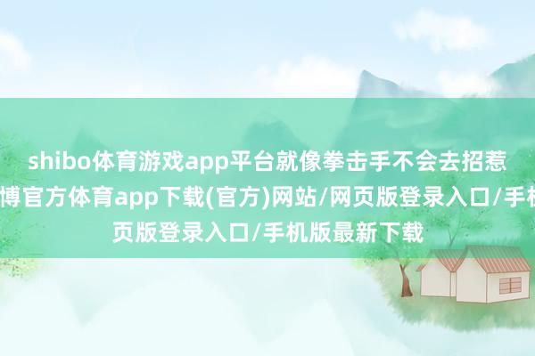 shibo体育游戏app平台就像拳击手不会去招惹泰拳妙手-世博官方体育app下载(官方)网站/网页版登录入口/手机版最新下载