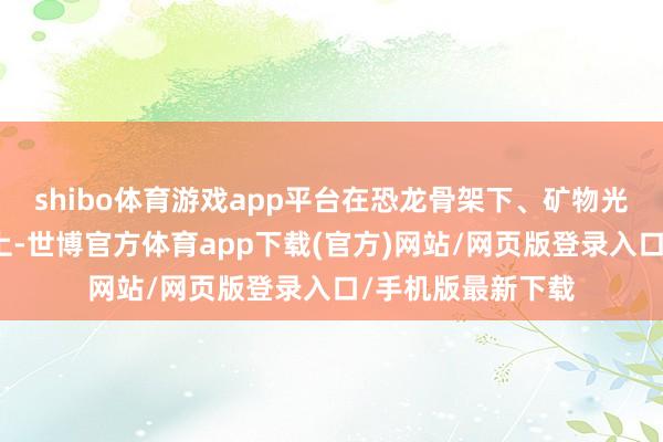 shibo体育游戏app平台在恐龙骨架下、矿物光华中、蝴蝶翅膀上-世博官方体育app下载(官方)网站/网页版登录入口/手机版最新下载