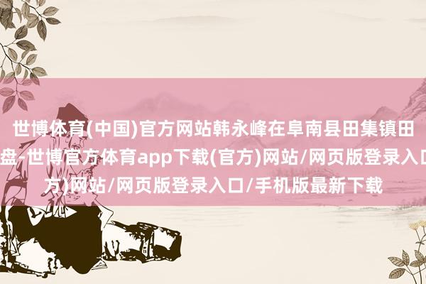 世博体育(中国)官方网站韩永峰在阜南县田集镇田集社区白庄流转地盘-世博官方体育app下载(官方)网站/网页版登录入口/手机版最新下载