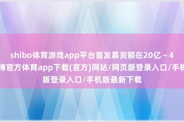 shibo体育游戏app平台首发募资额在20亿～40亿港元-世博官方体育app下载(官方)网站/网页版登录入口/手机版最新下载