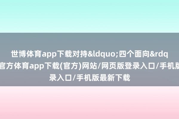 世博体育app下载对持&ldquo;四个面向&rdquo;-世博官方体育app下载(官方)网站/网页版登录入口/手机版最新下载