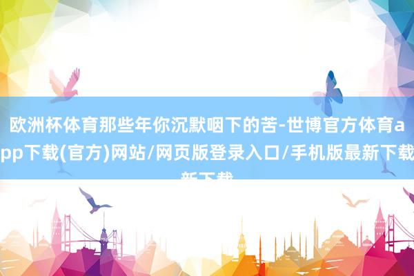 欧洲杯体育那些年你沉默咽下的苦-世博官方体育app下载(官方)网站/网页版登录入口/手机版最新下载