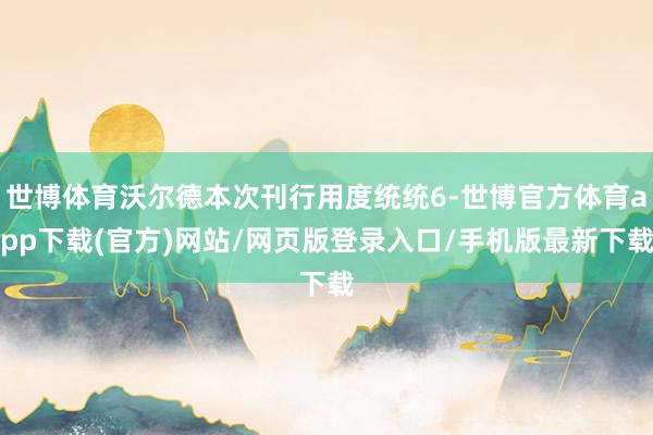 世博体育沃尔德本次刊行用度统统6-世博官方体育app下载(官方)网站/网页版登录入口/手机版最新下载