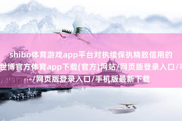 shibo体育游戏app平台对执续保执精致信用的企业无事不扰-世博官方体育app下载(官方)网站/网页版登录入口/手机版最新下载