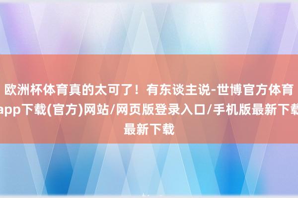 欧洲杯体育真的太可了！有东谈主说-世博官方体育app下载(官方)网站/网页版登录入口/手机版最新下载