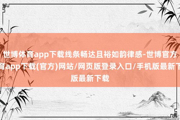 世博体育app下载线条畅达且裕如韵律感-世博官方体育app下载(官方)网站/网页版登录入口/手机版最新下载