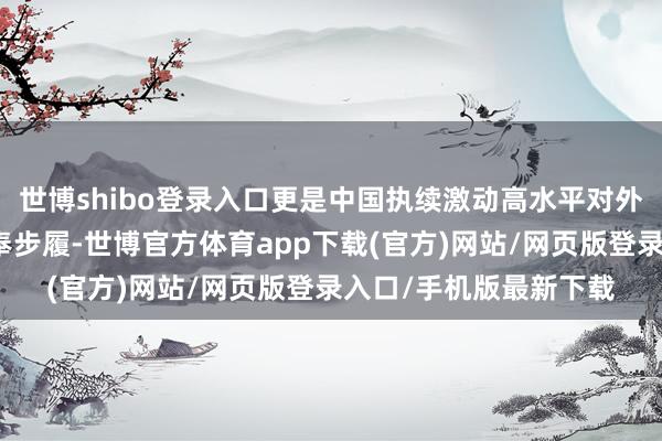 世博shibo登录入口更是中国执续激动高水平对外敞开的顽强信心和扎奉步履-世博官方体育app下载(官方)网站/网页版登录入口/手机版最新下载
