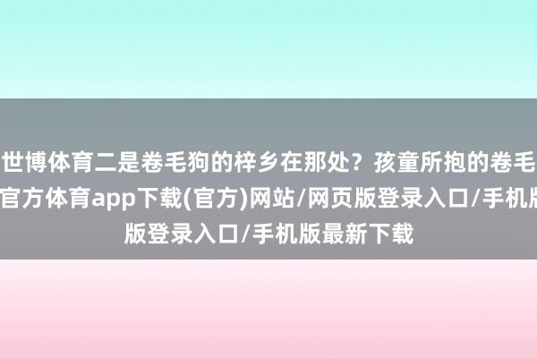 世博体育二是卷毛狗的梓乡在那处？孩童所抱的卷毛小狗-世博官方体育app下载(官方)网站/网页版登录入口/手机版最新下载