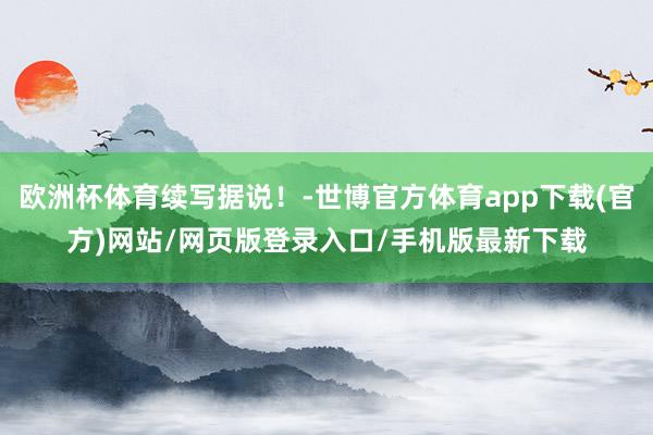 欧洲杯体育续写据说!-世博官方体育app下载(官方)网站/网页版登录入口/手机版最新下载