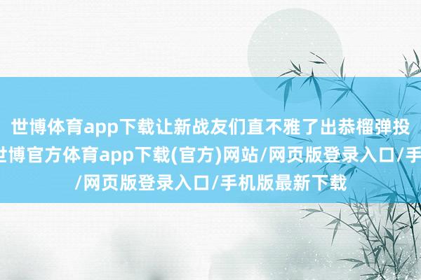 世博体育app下载让新战友们直不雅了出恭榴弹投掷的全经由-世博官方体育app下载(官方)网站/网页版登录入口/手机版最新下载